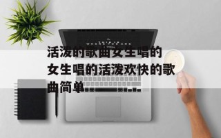 活泼的歌曲女生唱的 女生唱的活泼欢快的歌曲简单