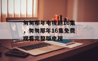 匆匆那年电视剧16集，匆匆那年16集免费观看完整版电视