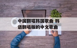 中国翻唱韩国歌曲 韩语翻唱版的中文歌曲