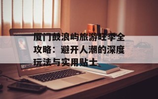 厦门鼓浪屿旅游旺季全攻略：避开人潮的深度玩法与实用贴士