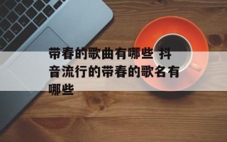 带春的歌曲有哪些 抖音流行的带春的歌名有哪些