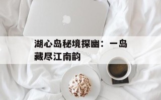 湖心岛秘境探幽：一岛藏尽江南韵