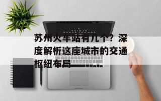 苏州火车站有几个？深度解析这座城市的交通枢纽布局