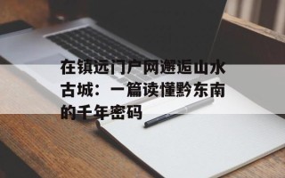 在镇远门户网邂逅山水古城：一篇读懂黔东南的千年密码