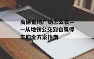 高德置地广场怎么去——从地铁公交到自驾停车的全方案指南