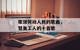 歌颂劳动人民的歌曲，赞美工人的十首歌