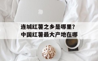 连城红薯之乡是哪里？中国红薯最大产地在哪