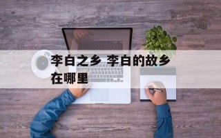 李白之乡 李白的故乡在哪里