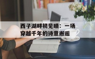西子湖畔初见晴：一场穿越千年的诗意邂逅