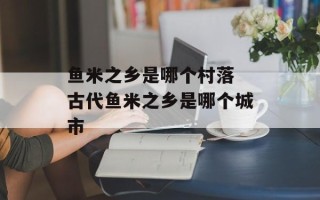 鱼米之乡是哪个村落 古代鱼米之乡是哪个城市