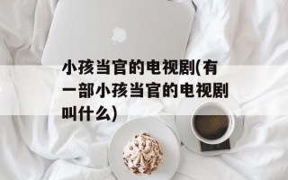 小孩当官的电视剧(有一部小孩当官的电视剧叫什么)