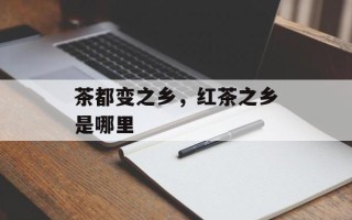 茶都变之乡，红茶之乡是哪里