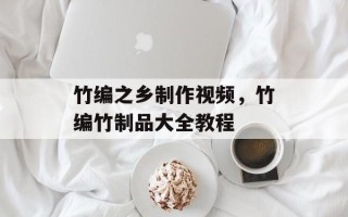竹编之乡制作视频，竹编竹制品大全教程