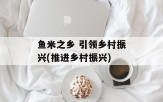 鱼米之乡 引领乡村振兴(推进乡村振兴)