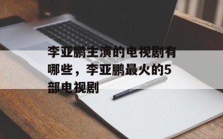 李亚鹏主演的电视剧有哪些，李亚鹏最火的5部电视剧