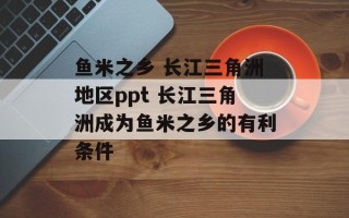 鱼米之乡 长江三角洲地区ppt 长江三角洲成为鱼米之乡的有利条件
