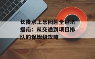 长隆水上乐园超全避坑指南：从交通到项目排队的保姆级攻略