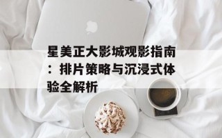 星美正大影城观影指南：排片策略与沉浸式体验全解析