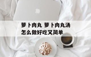 萝卜肉丸 萝卜肉丸汤怎么做好吃又简单