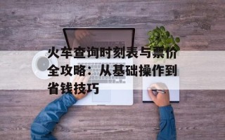 火车查询时刻表与票价全攻略：从基础操作到省钱技巧