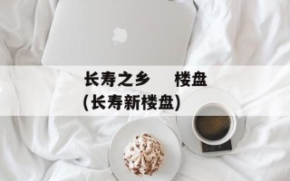 长寿之乡    楼盘(长寿新楼盘)