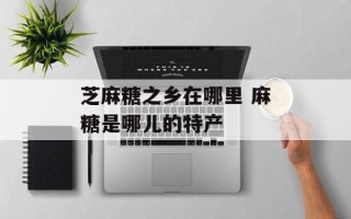 芝麻糖之乡在哪里 麻糖是哪儿的特产