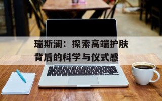 瑞斯澜：探索高端护肤背后的科学与仪式感