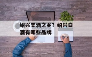 绍兴美酒之乡？绍兴白酒有哪些品牌