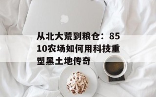 从北大荒到粮仓：8510农场如何用科技重塑黑土地传奇