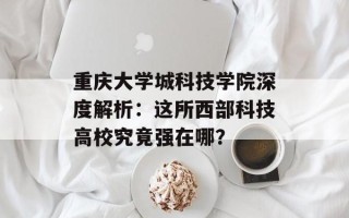 重庆大学城科技学院深度解析：这所西部科技高校究竟强在哪？