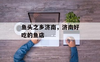鱼头之乡济南，济南好吃的鱼店
