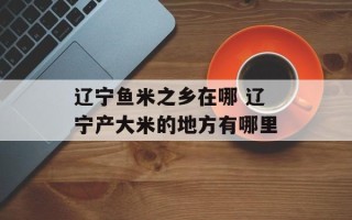 辽宁鱼米之乡在哪 辽宁产大米的地方有哪里