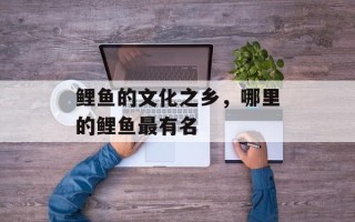 鲤鱼的文化之乡，哪里的鲤鱼最有名