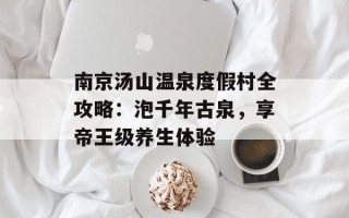 南京汤山温泉度假村全攻略：泡千年古泉，享帝王级养生体验