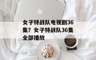 女子特战队电视剧36集？女子特战队36集全部播放