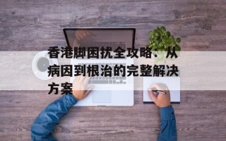 香港脚困扰全攻略：从病因到根治的完整解决方案