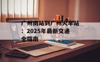 广州南站到广州火车站：2025年最新交通全指南
