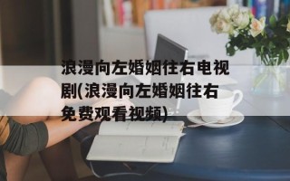 浪漫向左婚姻往右电视剧(浪漫向左婚姻往右免费观看视频)