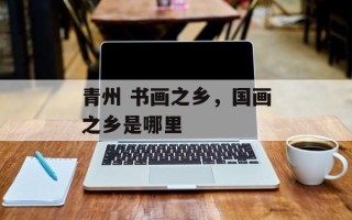青州 书画之乡，国画之乡是哪里