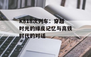 K818次列车：穿越时光的绿皮记忆与高铁时代的对话