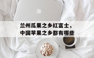 兰州瓜果之乡红富士，中国苹果之乡都有哪些