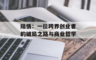 陆倩：一位跨界创业者的破局之路与商业哲学
