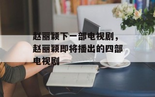 赵丽颖下一部电视剧，赵丽颖即将播出的四部电视剧