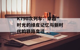 K790次列车：穿越时光的绿皮记忆与新时代的铁路变迁