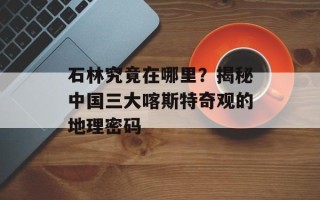 石林究竟在哪里？揭秘中国三大喀斯特奇观的地理密码
