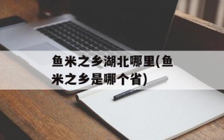 鱼米之乡湖北哪里(鱼米之乡是哪个省)