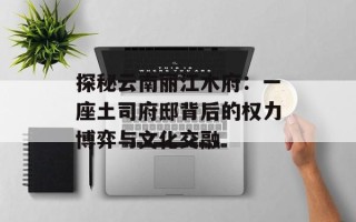探秘云南丽江木府：一座土司府邸背后的权力博弈与文化交融