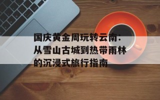 国庆黄金周玩转云南：从雪山古城到热带雨林的沉浸式旅行指南