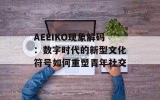 AEEIKO现象解码：数字时代的新型文化符号如何重塑青年社交