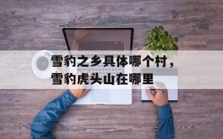 雪豹之乡具体哪个村，雪豹虎头山在哪里
